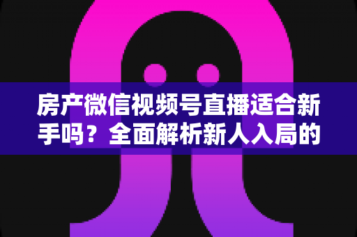 房产微信视频号直播适合新手吗?全面解析新人入局的可行性、优势与实操指南 房产微信视频号直播适合新手吗?全面解析新人入局的可行性、优势与实操指南