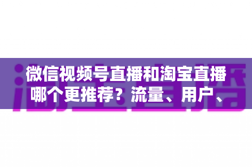 微信视频号直播和淘宝直播哪个更推荐？流量、用户、成本三维对比与选型全指南