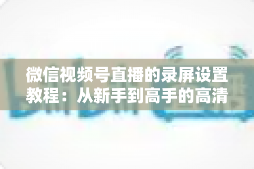 微信视频号直播的录屏设置教程：从新手到高手的高清录制全攻略，一键保存精彩直播不留遗憾