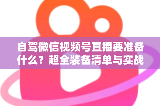 自驾微信视频号直播要准备什么？超全装备清单与实战避坑指南一次讲清