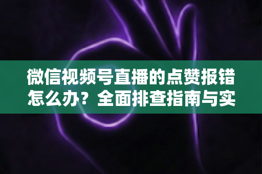 微信视频号直播的点赞报错怎么办？全面排查指南与实用解决方案大公开