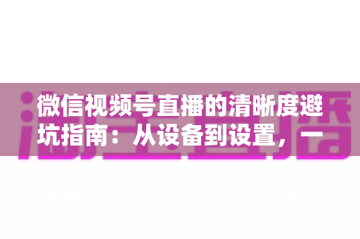 微信视频号直播的清晰度避坑指南：从设备到设置，一次讲透画质提升的每个细节