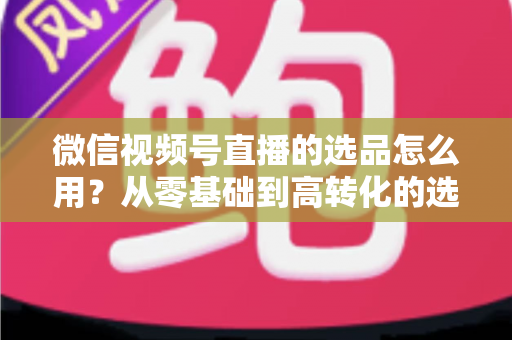 微信视频号直播的选品怎么用?从零基础到高转化的选品实战全攻略 微信视频号直播的选品怎么用?从零基础到高转化的选品实战全攻略