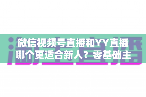 微信视频号直播和YY直播哪个更适合新人？零基础主播选平台避坑全指南
