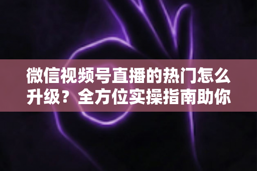 微信视频号直播的热门怎么升级？全方位实操指南助你流量快速增长