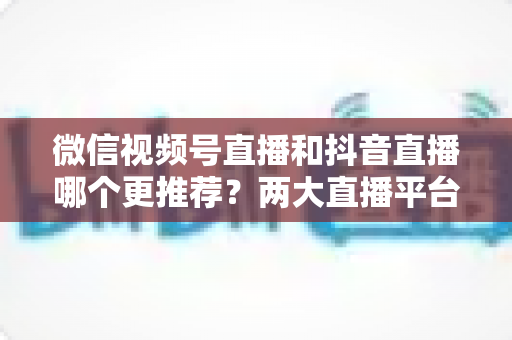 微信视频号直播和抖音直播哪个更推荐？两大直播平台深度对比与新手选平台全攻略