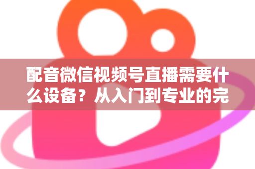 配音微信视频号直播需要什么设备？从入门到专业的完整设备配置指南