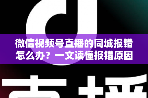 微信视频号直播的同城报错怎么办？一文读懂报错原因与实用解决方法