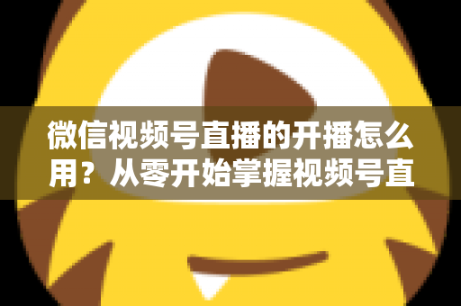 微信视频号直播的开播怎么用？从零开始掌握视频号直播全流程的实用指南
