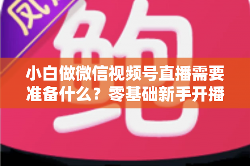 小白做微信视频号直播需要准备什么？零基础新手开播前的完整筹备清单与实操指南
