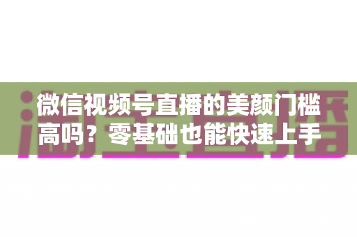 微信视频号直播的美颜门槛高吗?零基础也能快速上手的视频号美颜直播全攻略 微信视频号直播的美颜门槛高吗?零基础也能快速上手的视频号美颜直播全攻略