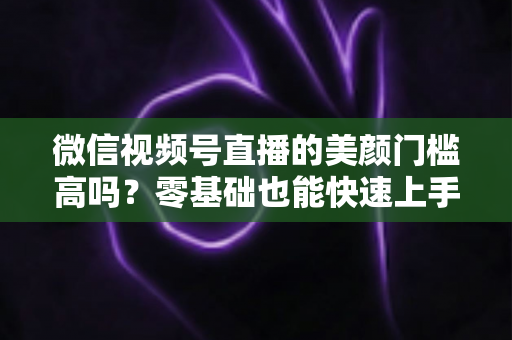 微信视频号直播的美颜门槛高吗?零基础也能快速上手的视频号美颜直播全攻略 微信视频号直播的美颜门槛高吗?零基础也能快速上手的视频号美颜直播全攻略