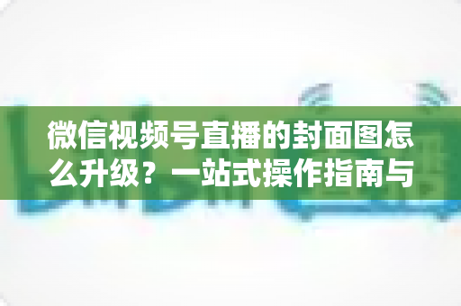 微信视频号直播的封面图怎么升级?一站式操作指南与封面优化全攻略 微信视频号直播的封面图怎么升级?一站式操作指南与封面优化全攻略