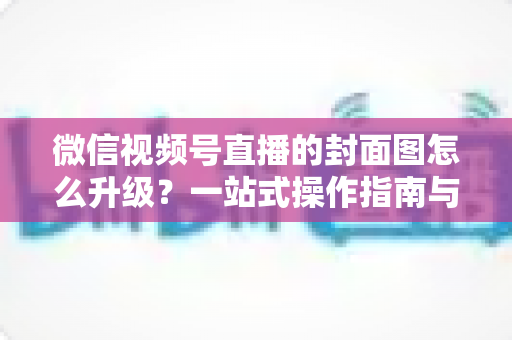 微信视频号直播的封面图怎么升级？一站式操作指南与封面优化全攻略