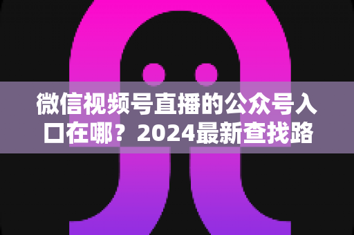 微信视频号直播的公众号入口在哪？2024最新查找路径与关联设置全攻略