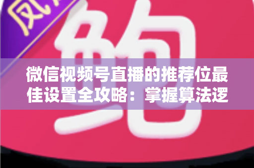 微信视频号直播的推荐位最佳设置全攻略：掌握算法逻辑，让直播间流量翻倍的秘密