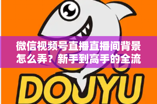 微信视频号直播直播间背景怎么弄？新手到高手的全流程搭建指南与实用技巧