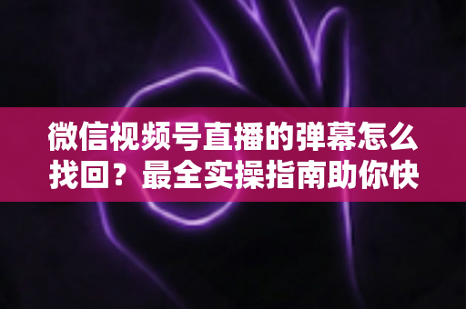 微信视频号直播的弹幕怎么找回？最全实操指南助你快速恢复弹幕记录、不错过任何精彩互动