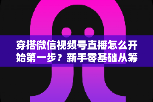 穿搭微信视频号直播怎么开始第一步?新手零基础从筹备到成功开播的完整指南 穿搭微信视频号直播怎么开始第一步?新手零基础从筹备到成功开播的完整指南