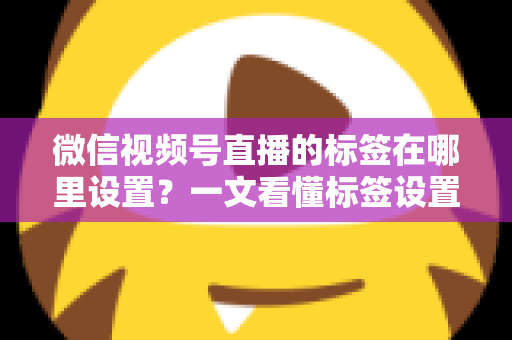 微信视频号直播的标签在哪里设置？一文看懂标签设置位置、操作步骤与运营技巧全解析