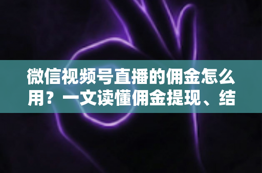 微信视频号直播的佣金怎么用？一文读懂佣金提现、结算与变现全流程