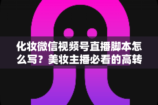 化妆微信视频号直播脚本怎么写？美妆主播必看的高转化直播全流程实战指南