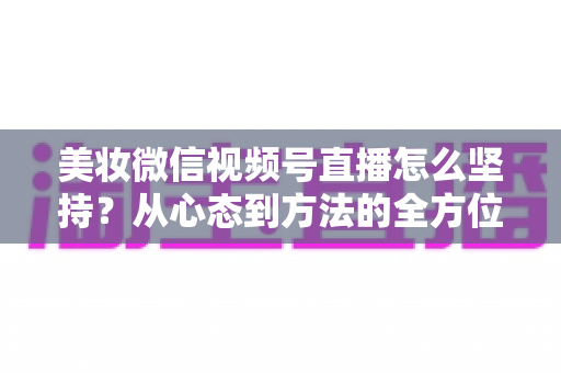 美妆微信视频号直播怎么坚持？从心态到方法的全方位长效运营指南
