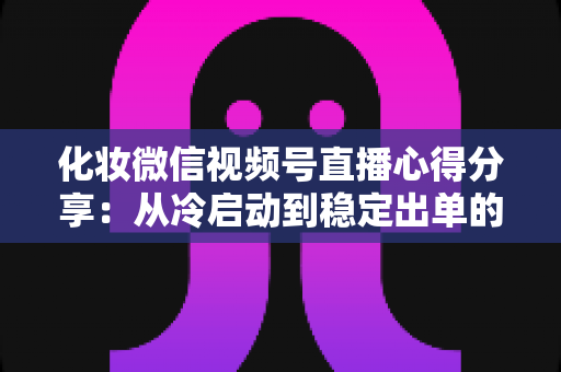 化妆微信视频号直播心得分享：从冷启动到稳定出单的实战经验全解析