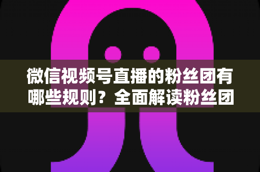 微信视频号直播的粉丝团有哪些规则？全面解读粉丝团规则与运营指南