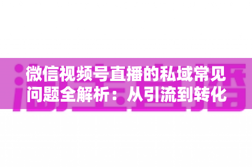微信视频号直播的私域常见问题全解析：从引流到转化的实战指南