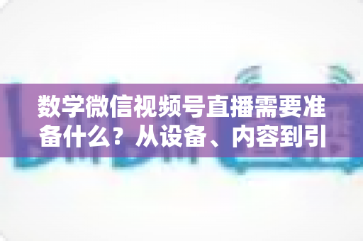 数学微信视频号直播需要准备什么?从设备、内容到引流的全方位开播指南 数学微信视频号直播需要准备什么?从设备、内容到引流的全方位开播指南