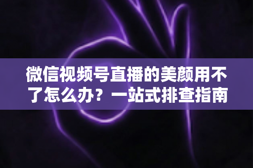 微信视频号直播的美颜用不了怎么办？一站式排查指南与实用解决方案全解析
