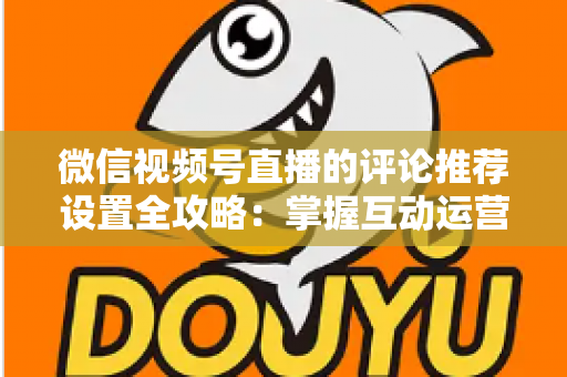 微信视频号直播的评论推荐设置全攻略：掌握互动运营核心技巧，让直播间人气与转化双提升