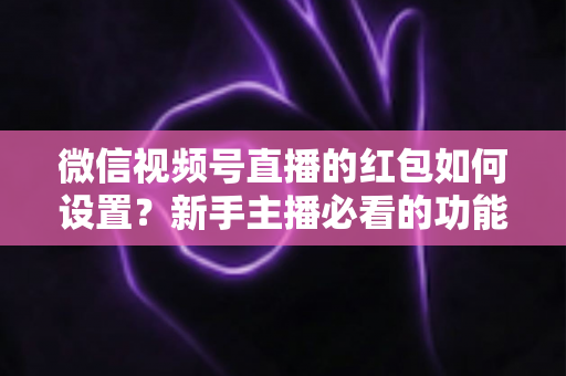 微信视频号直播的红包如何设置?新手主播必看的功能开启与实操全攻略 微信视频号直播的红包如何设置?新手主播必看的功能开启与实操全攻略