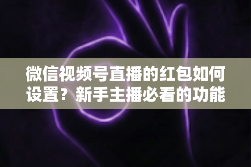 微信视频号直播的红包如何设置?新手主播必看的功能开启与实操全攻略 微信视频号直播的红包如何设置?新手主播必看的功能开启与实操全攻略