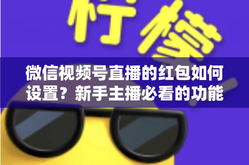微信视频号直播的红包如何设置？新手主播必看的功能开启与实操全攻略