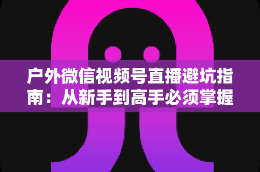 户外微信视频号直播避坑指南:从新手到高手必须掌握的实战经验与规则详解 户外微信视频号直播避坑指南:从新手到高手必须掌握的实战经验与规则详解