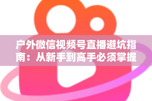 户外微信视频号直播避坑指南:从新手到高手必须掌握的实战经验与规则详解 户外微信视频号直播避坑指南:从新手到高手必须掌握的实战经验与规则详解