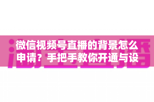 微信视频号直播的背景怎么申请？手把手教你开通与设置高颜值直播间背景的完整攻略