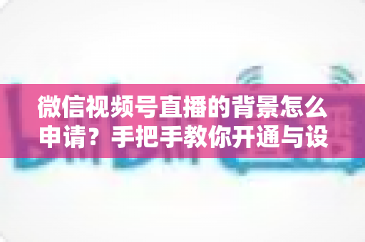 微信视频号直播的背景怎么申请？手把手教你开通与设置高颜值直播间背景的完整攻略