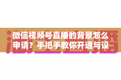 微信视频号直播的背景怎么申请？手把手教你开通与设置高颜值直播间背景的完整攻略