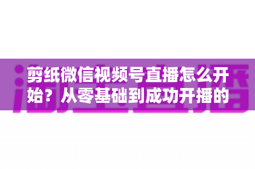 剪纸微信视频号直播怎么开始?从零基础到成功开播的全流程实操指南 剪纸微信视频号直播怎么开始?从零基础到成功开播的全流程实操指南