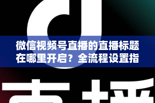 微信视频号直播的直播标题在哪里开启？全流程设置指南与高转化标题撰写技巧