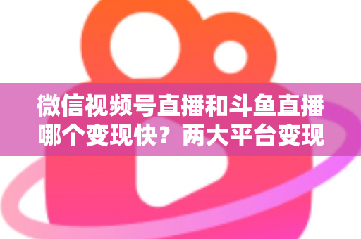 微信视频号直播和斗鱼直播哪个变现快？两大平台变现速度全维度深度对比与实操指南