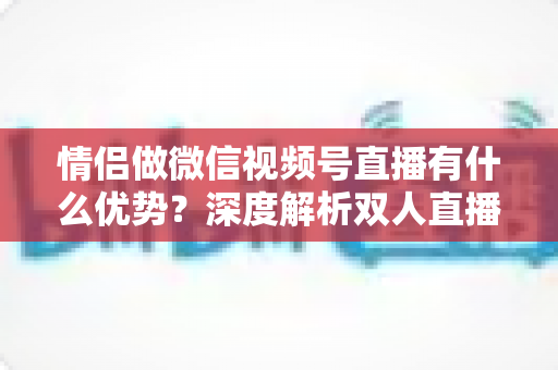 情侣做微信视频号直播有什么优势？深度解析双人直播的5大核心竞争力与变现思路