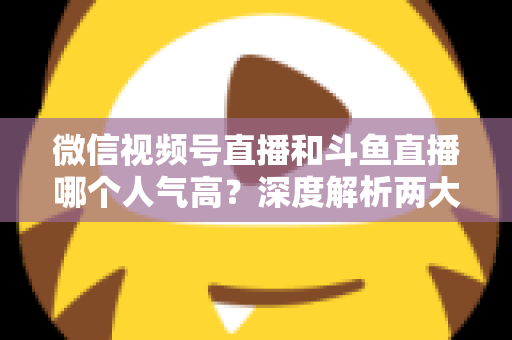 微信视频号直播和斗鱼直播哪个人气高？深度解析两大平台流量规模与用户活跃度差异