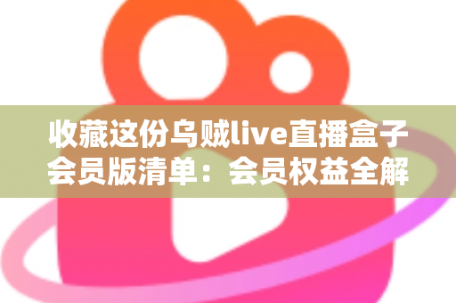 收藏这份乌贼live直播盒子会员版清单：会员权益全解析与开通避坑指南