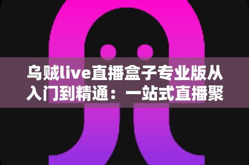 乌贼live直播盒子专业版从入门到精通：一站式直播聚合神器完整实战教程