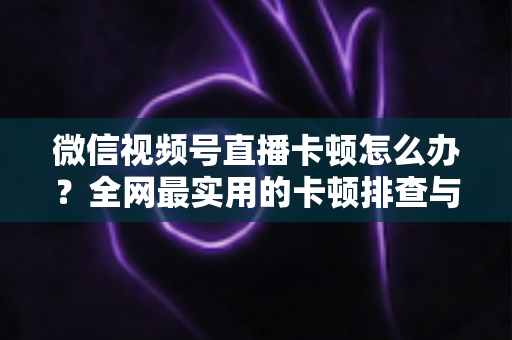 微信视频号直播卡顿怎么办?全网最实用的卡顿排查与优化完整指南 微信视频号直播卡顿怎么办?全网最实用的卡顿排查与优化完整指南