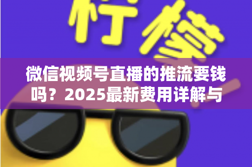 微信视频号直播的推流要钱吗？2025最新费用详解与免费开播全攻略